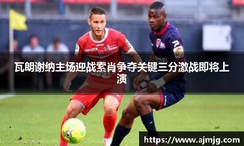 瓦朗谢纳主场迎战索肖争夺关键三分激战即将上演